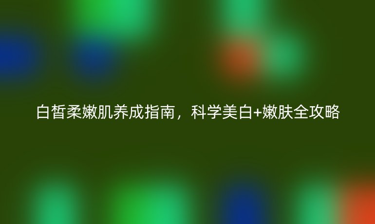 白皙柔嫩肌養(yǎng)成指南，科學(xué)美白+嫩膚全攻略