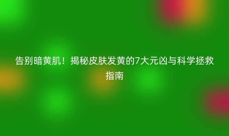 告別暗黃??！揭秘皮膚發(fā)黃的7大元兇與科學(xué)拯救指南