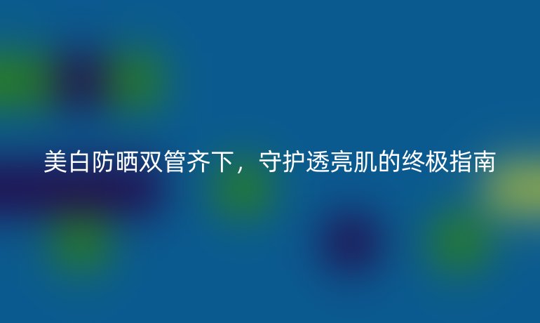 美白防曬雙管齊下，守護透亮肌的終極指南