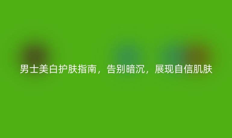 男士美白護(hù)膚指南，告別暗沉，展現(xiàn)自信肌膚