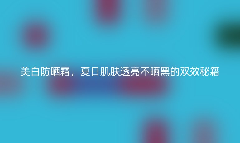 美白防曬霜，夏日肌膚透亮不曬黑的雙效秘籍