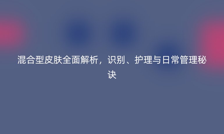 混合型皮膚全面解析，識(shí)別、護(hù)理與日常管理秘訣