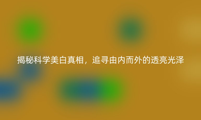 揭秘科學(xué)美白真相，追尋由內(nèi)而外的透亮光澤