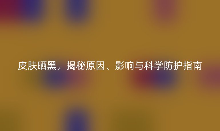 皮膚曬黑，揭秘原因、影響與科學(xué)防護(hù)指南