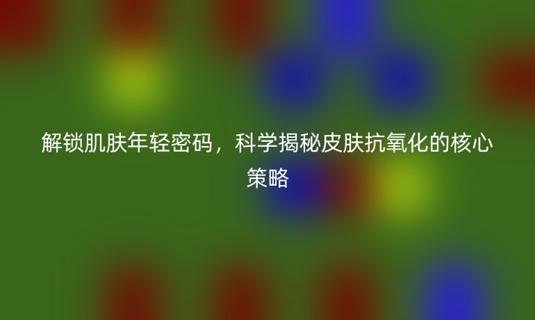 解鎖肌膚年輕密碼，科學(xué)揭秘皮膚抗氧化的核心策略