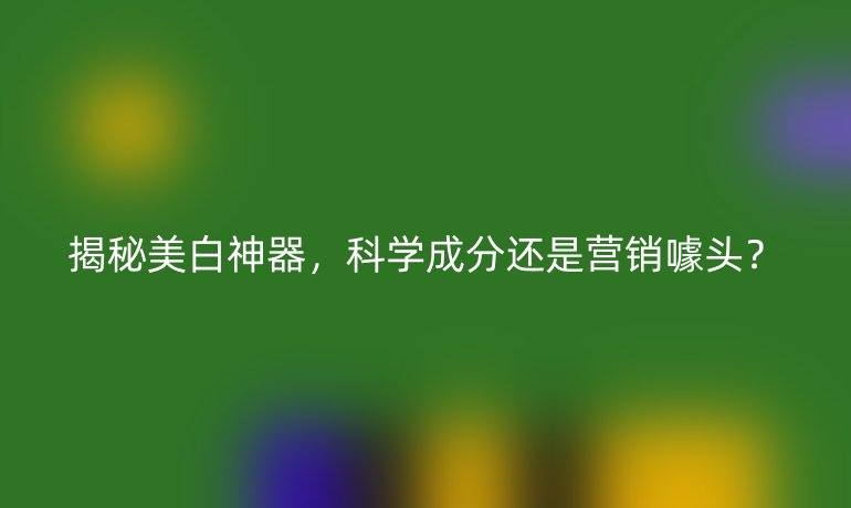 揭秘美白神器，科學(xué)成分還是營銷噱頭？