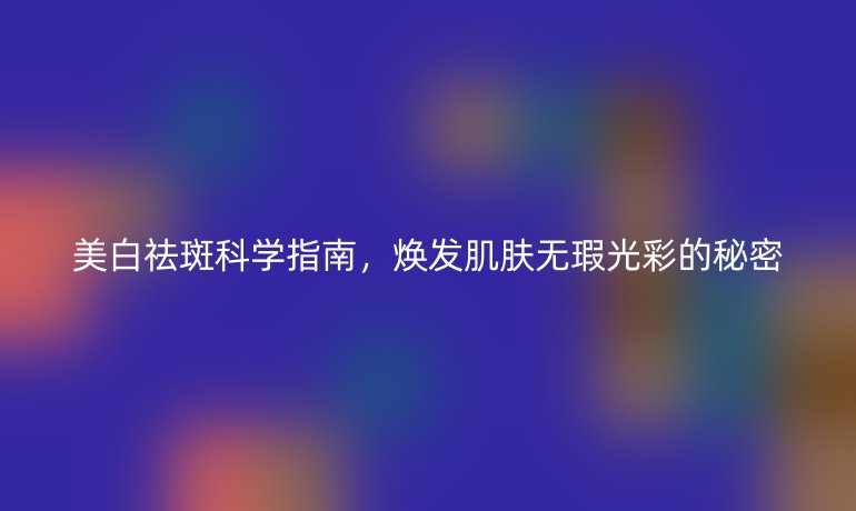 美白祛斑科學(xué)指南，煥發(fā)肌膚無瑕光彩的秘密