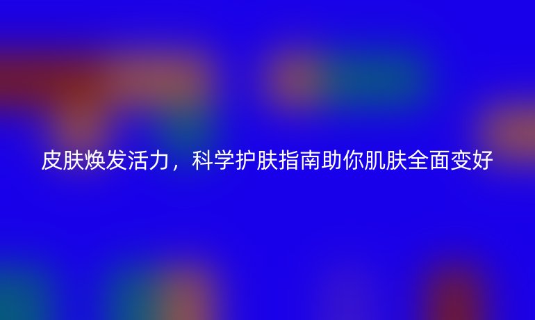皮膚煥發(fā)活力，科學(xué)護(hù)膚指南助你肌膚全面變好