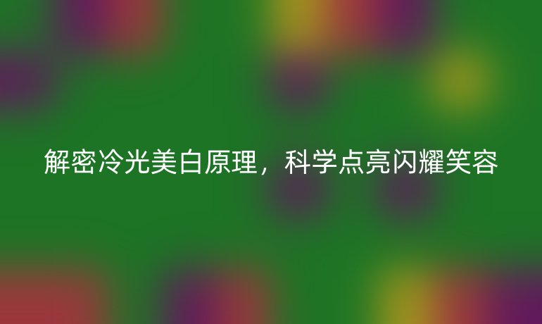 解密冷光美白原理，科學(xué)點亮閃耀笑容