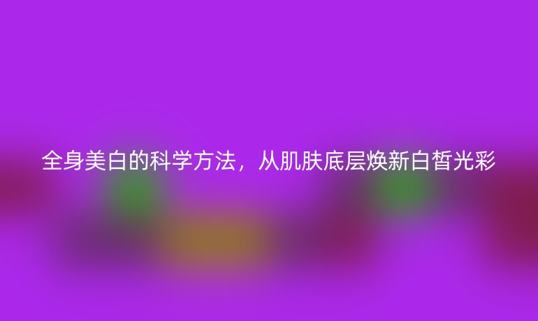 全身美白的科學(xué)方法，從肌膚底層煥新白皙光彩