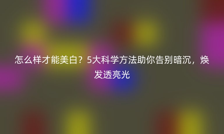 怎么樣才能美白？5大科學(xué)方法助你告別暗沉，煥發(fā)透亮光