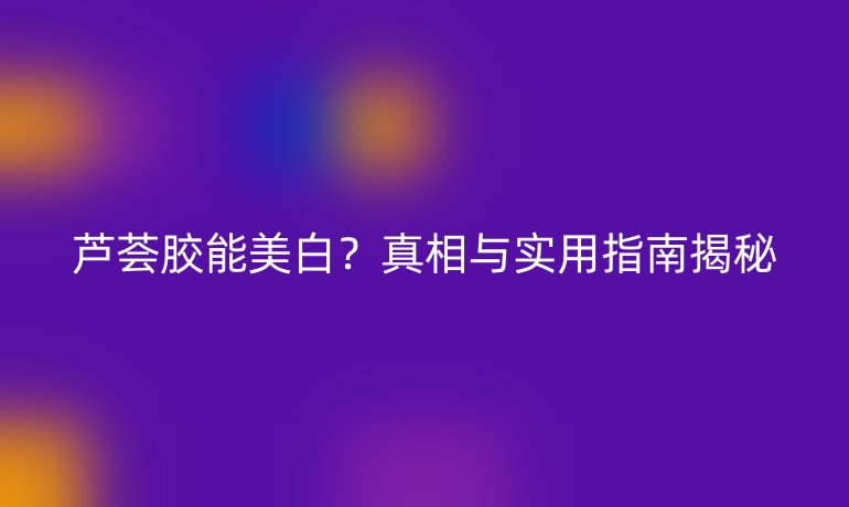 蘆薈膠能美白？真相與實用指南揭秘