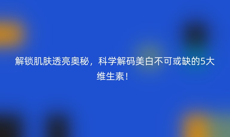 解鎖肌膚透亮奧秘，科學(xué)解碼美白不可或缺的5大維生素！