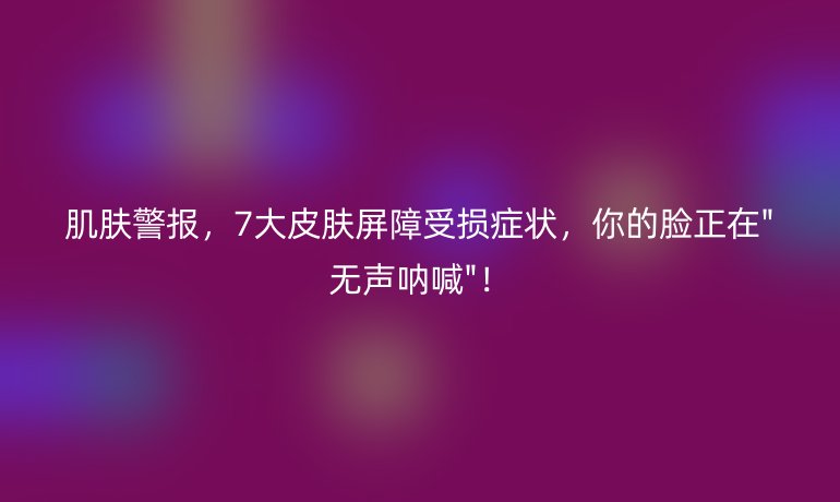 肌膚警報(bào)，7大皮膚屏障受損癥狀，你的臉正在