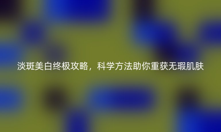 淡斑美白終極攻略，科學(xué)方法助你重獲無(wú)瑕肌膚