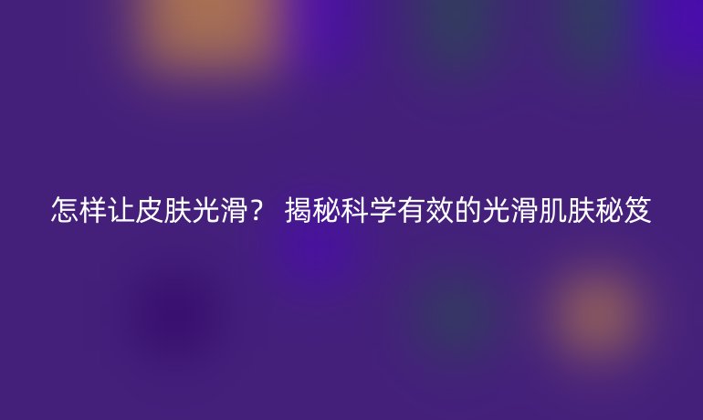 怎樣讓皮膚光滑？ 揭秘科學(xué)有效的光滑肌膚秘笈