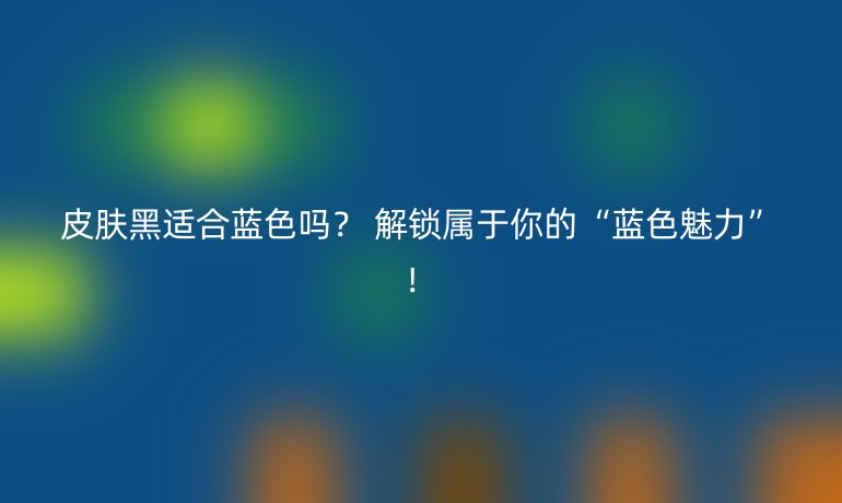 皮膚黑適合藍(lán)色嗎？ 解鎖屬于你的“藍(lán)色魅力”！