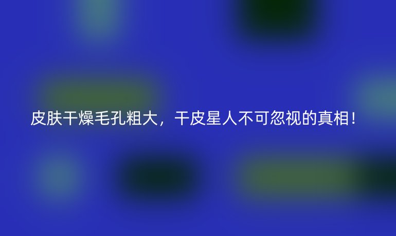 皮膚干燥毛孔粗大，干皮星人不可忽視的真相！