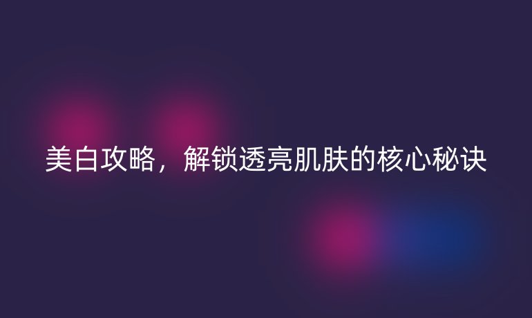 美白攻略，解鎖透亮肌膚的核心秘訣