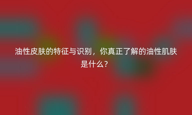 油性皮膚的特征與識別，你真正了解的油性肌膚是什么？