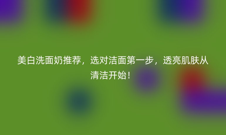 美白洗面奶推薦，選對(duì)潔面第一步，透亮肌膚從清潔開(kāi)始！