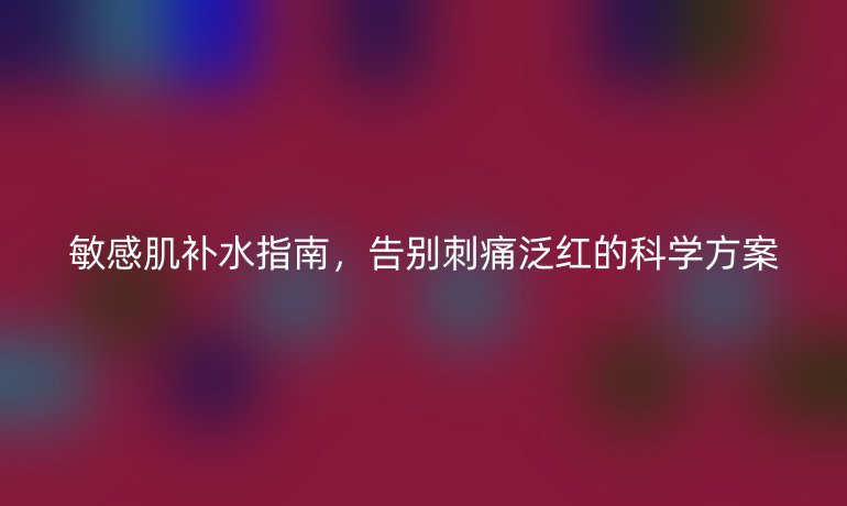 敏感肌補(bǔ)水指南，告別刺痛泛紅的科學(xué)方案
