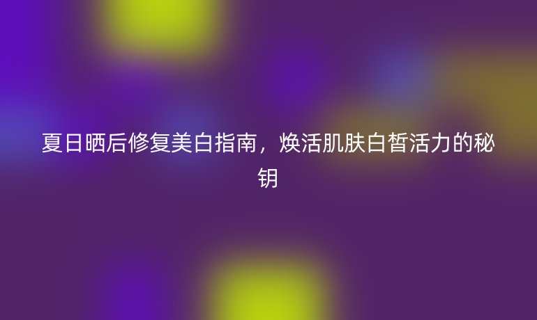 夏日曬后修復(fù)美白指南，煥活肌膚白皙活力的秘鑰