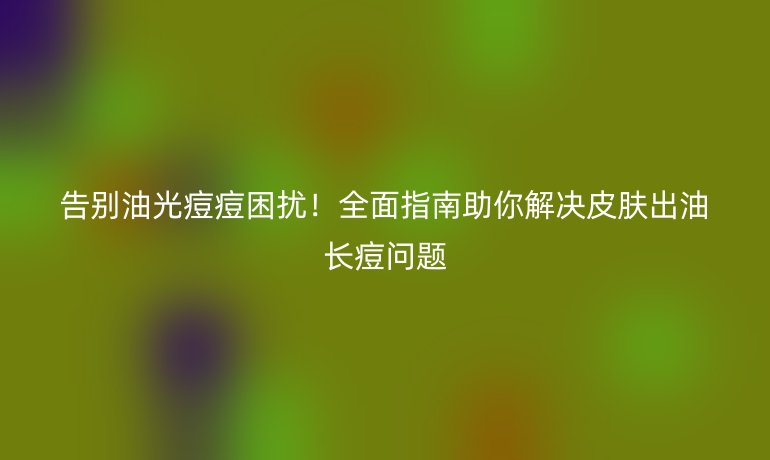告別油光痘痘困擾！全面指南助你解決皮膚出油長痘問題