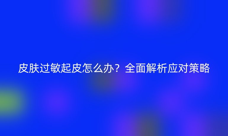 皮膚過(guò)敏起皮怎么辦？全面解析應(yīng)對(duì)策略