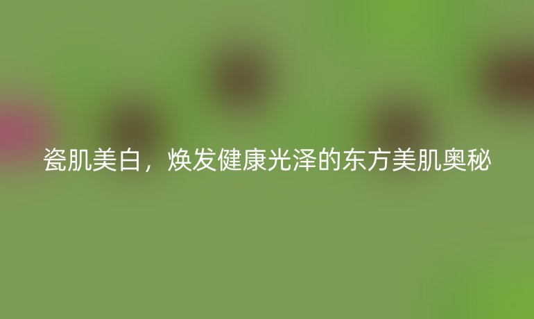 瓷肌美白,煥發(fā)健康光澤的東方美肌奧秘
