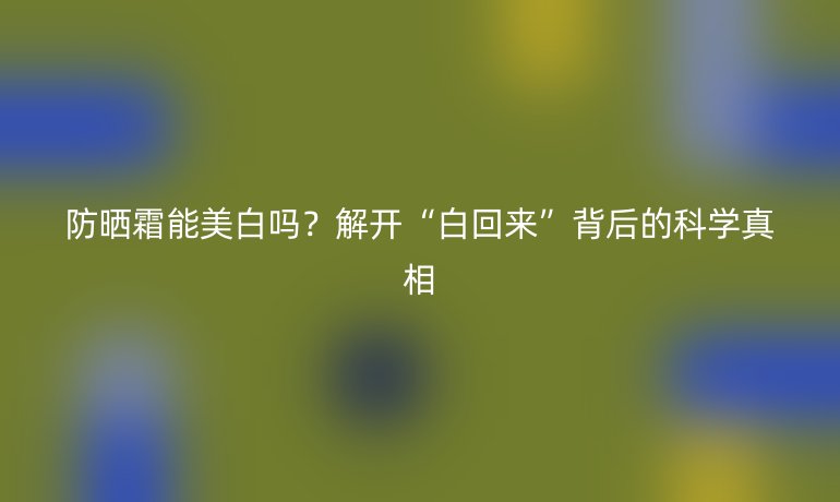 防曬霜能美白嗎?解開(kāi)“白回來(lái)”背后的科學(xué)真相