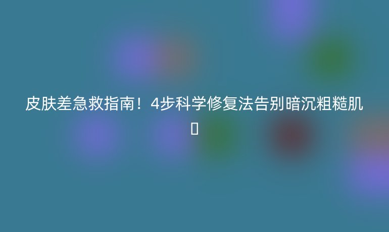 皮膚差急救指南！4步科學(xué)修復(fù)法告別暗沉粗糙肌??