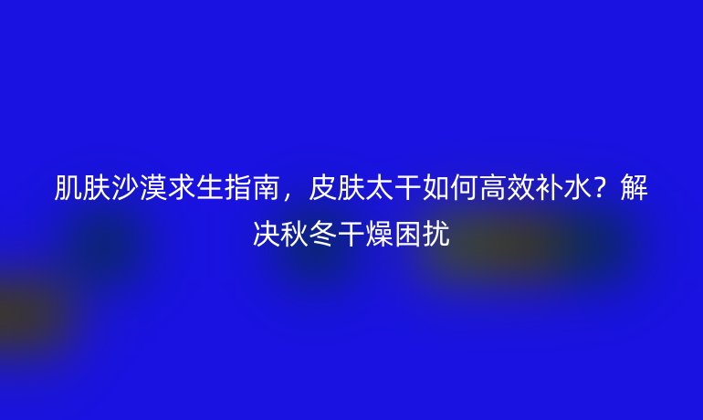 肌膚沙漠求生指南，皮膚太干如何高效補水？解決秋冬干燥困擾
