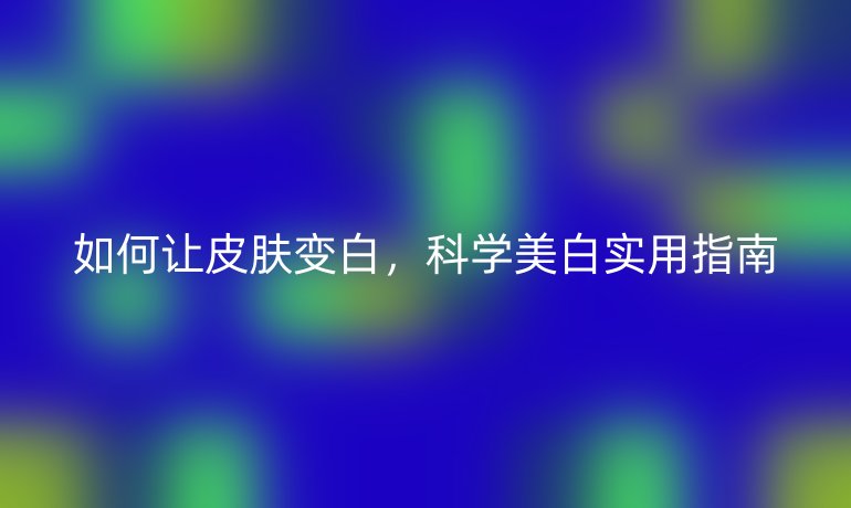 如何讓皮膚變白，科學(xué)美白實(shí)用指南