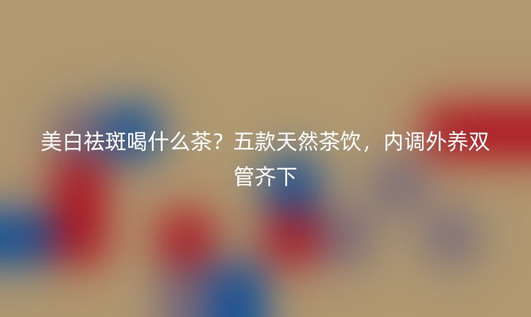 美白祛斑喝什么茶？五款天然茶飲，內調外養(yǎng)雙管齊下