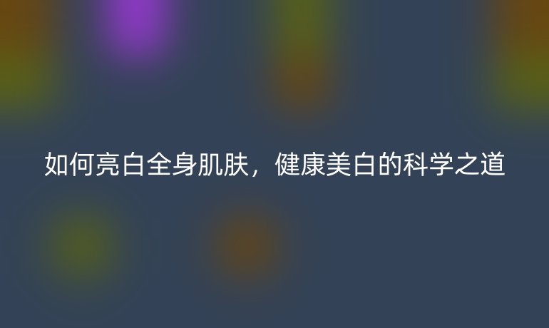 如何亮白全身肌膚,健康美白的科學(xué)之道