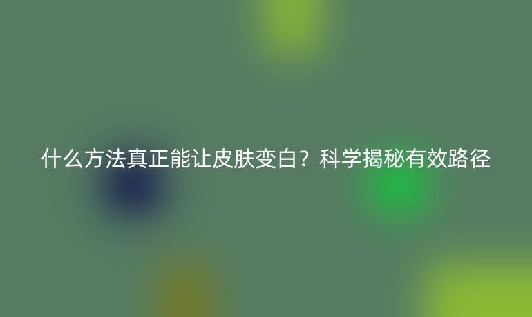 什么方法真正能讓皮膚變白？科學(xué)揭秘有效路徑