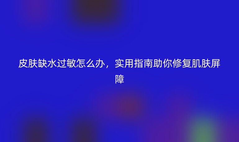皮膚缺水過敏怎么辦，實(shí)用指南助你修復(fù)肌膚屏障