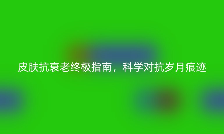 皮膚抗衰老終極指南，科學對抗歲月痕跡