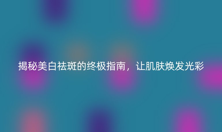 揭秘美白祛斑的終極指南，讓肌膚煥發(fā)光彩