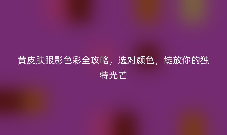 黃皮膚眼影色彩全攻略，選對顏色，綻放你的獨(dú)特光芒