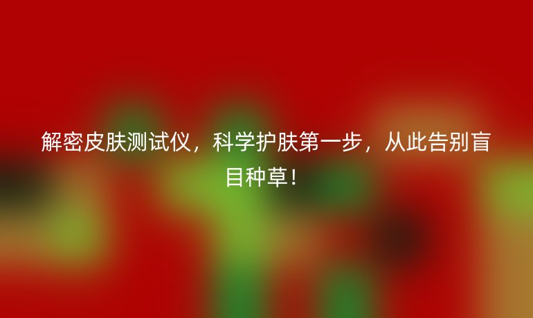 解密皮膚測試儀，科學(xué)護(hù)膚第一步，從此告別盲目種草！