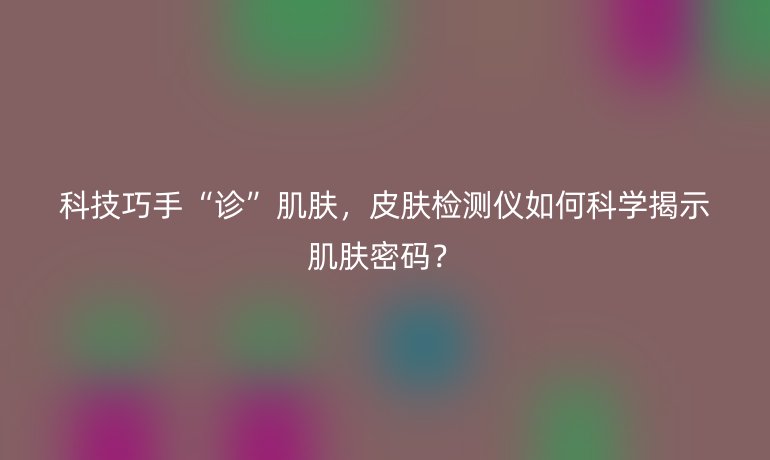 科技巧手“診”肌膚，皮膚檢測儀如何科學(xué)揭示肌膚密碼？