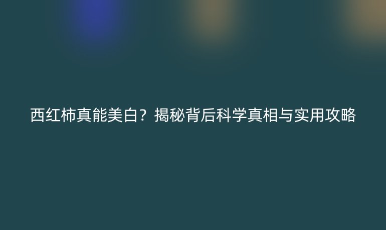 西紅柿真能美白？揭秘背后科學(xué)真相與實用攻略