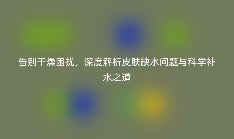 告別干燥困擾，深度解析皮膚缺水問(wèn)題與科學(xué)補(bǔ)水之道