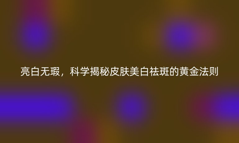 亮白無瑕，科學(xué)揭秘皮膚美白祛斑的黃金法則