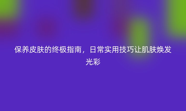 保養(yǎng)皮膚的終極指南，日常實(shí)用技巧讓肌膚煥發(fā)光彩