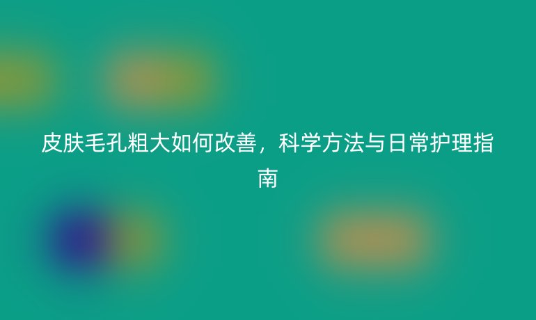 皮膚毛孔粗大如何改善，科學(xué)方法與日常護(hù)理指南