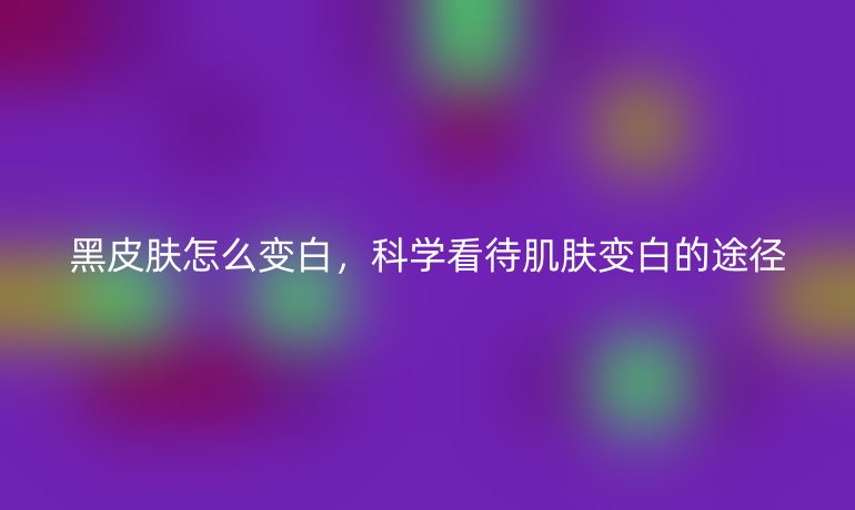 黑皮膚怎么變白，科學看待肌膚變白的途徑