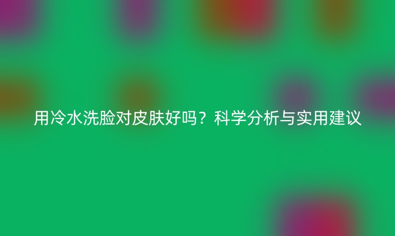 用冷水洗臉對皮膚好嗎？科學(xué)分析與實用建議